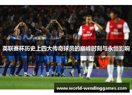 英联赛杯历史上四大传奇球员的巅峰时刻与永恒影响