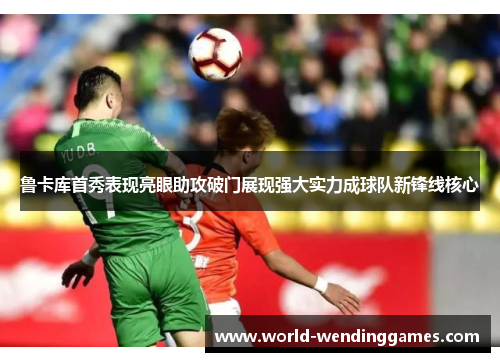 鲁卡库首秀表现亮眼助攻破门展现强大实力成球队新锋线核心
