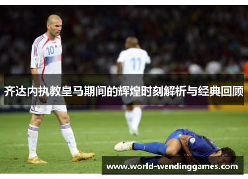 齐达内执教皇马期间的辉煌时刻解析与经典回顾