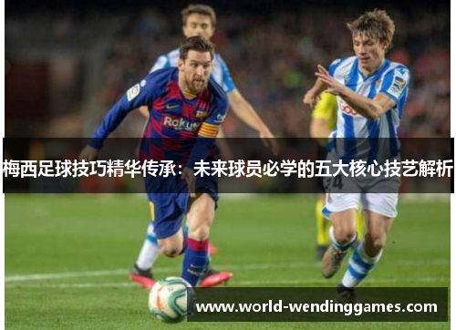 梅西足球技巧精华传承：未来球员必学的五大核心技艺解析