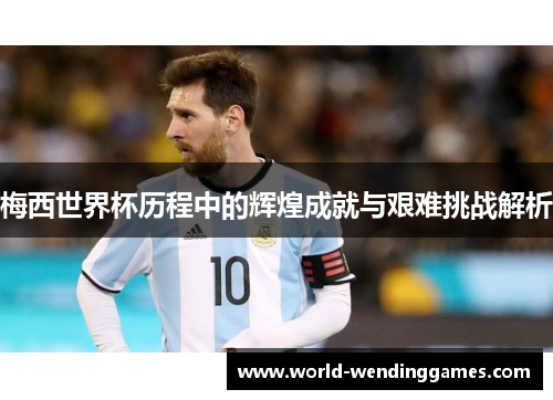 梅西世界杯历程中的辉煌成就与艰难挑战解析