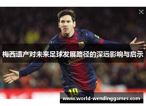 梅西遗产对未来足球发展路径的深远影响与启示