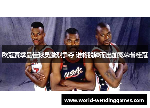 欧冠赛季最佳球员激烈争夺 谁将脱颖而出加冕荣誉桂冠